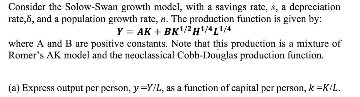 Consider the Solow-Swan growth model, with a savings rate, s, a depreciation
rate,8, and a population growth rate, n. The production function is given by:
Y = AK + BK¹/2 H¹/4L¹/4
where A and B are positive constants. Note that this production is a mixture of
Romer's AK model and the neoclassical Cobb-Douglas production function.
(a) Express output per person, y =Y/L, as a function of capital per person, k =K/L.