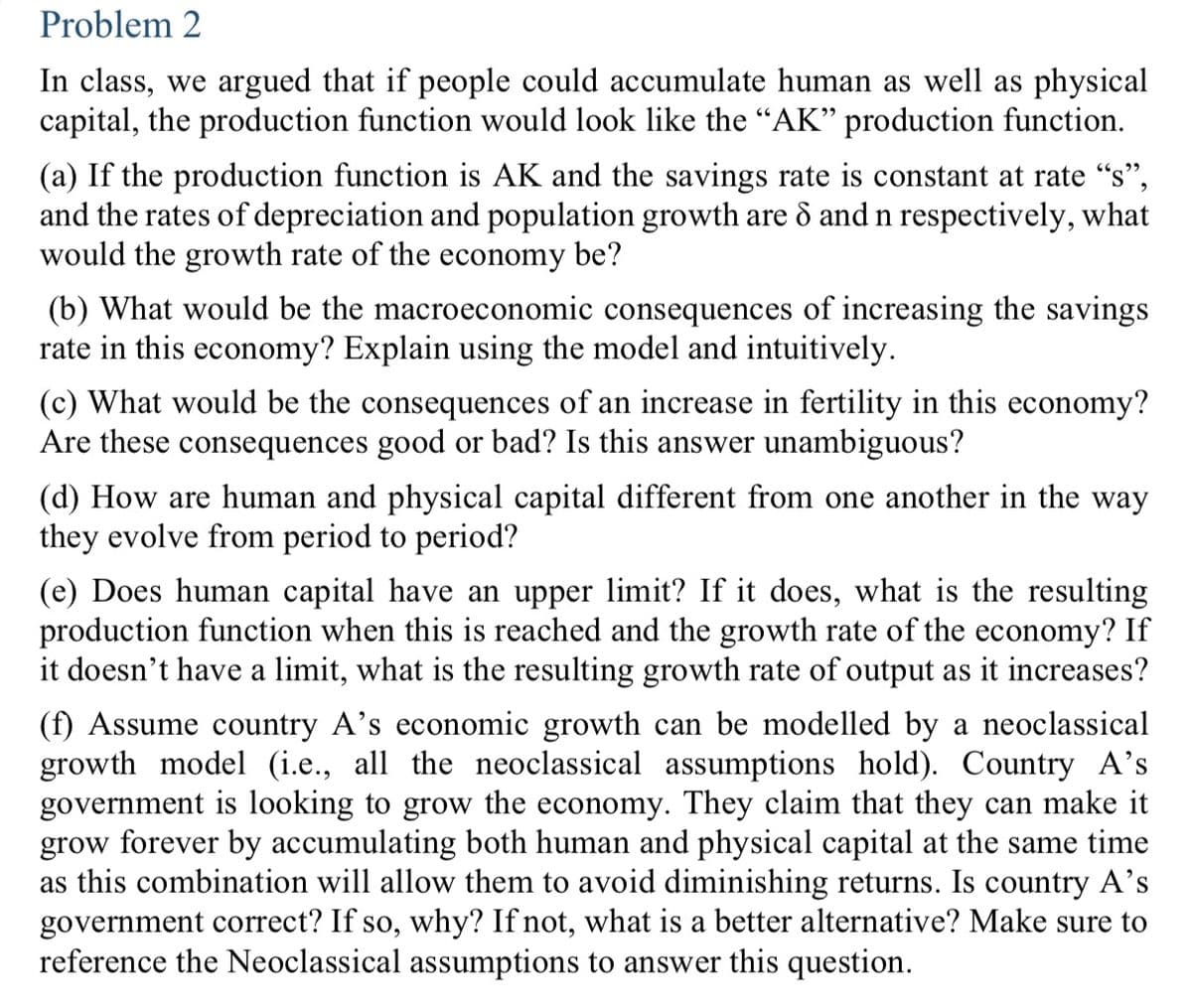 Problem 2
In class, we argued that if people could accumulate human as well as physical
capital, the production function would look like the "AK" production function.
(a) If the production function is AK and the savings rate is constant at rate "s",
and the rates of depreciation and population growth are 8 and n respectively, what
would the growth rate of the economy be?
(b) What would be the macroeconomic consequences of increasing the savings
rate in this economy? Explain using the model and intuitively.
(c) What would be the consequences of an increase in fertility in this economy?
Are these consequences good or bad? Is this answer unambiguous?
(d) How are human and physical capital different from one another in the way
they evolve from period to period?
(e) Does human capital have an upper limit? If it does, what is the resulting
production function when this is reached and the growth rate of the economy? If
it doesn't have a limit, what is the resulting growth rate of output as it increases?
(f) Assume country A's economic growth can be modelled by a neoclassical
growth model (i.e., all the neoclassical assumptions hold). Country A's
government is looking to grow the economy. They claim that they can make it
grow forever by accumulating both human and physical capital at the same time
as this combination will allow them to avoid diminishing returns. Is country A's
government correct? If so, why? If not, what is a better alternative? Make sure to
reference the Neoclassical assumptions to answer this question.