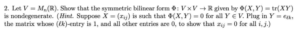 2. Let V = Mn(R). Show that the symmetric bilinear form : V xV →R given by (X,Y) = tr(XY)
is nondegenerate. (Hint. Suppose X = (xij) is such that (X,Y) = 0 for all Y E V. Plug in Y = eek;
the matrix whose (lk)-entry is 1, and all other entries are 0, to show that
Xij
0 for all i, j.)
%3D
