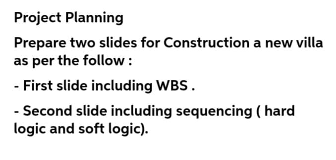 Project Planning
Prepare two slides for Construction a new villa
as per the follow :
- First slide including WBS.
- Second slide including sequencing ( hard
logic and soft logic).
