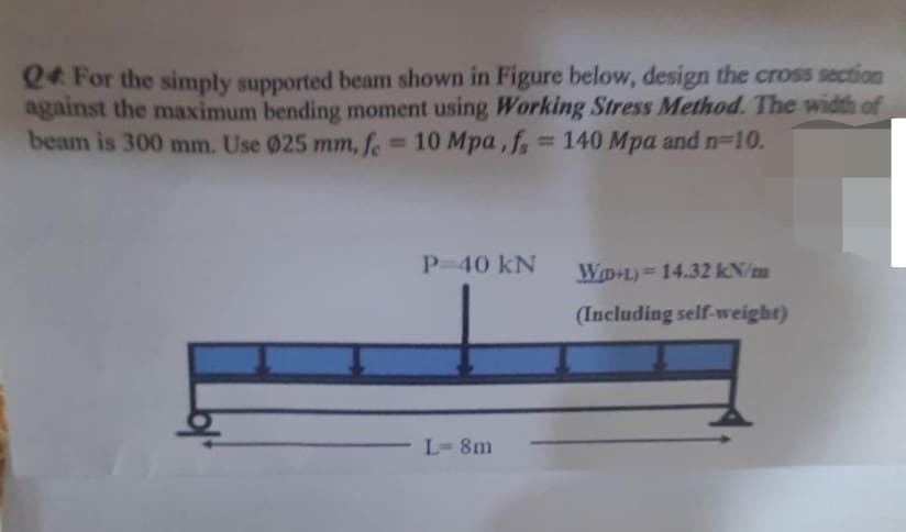 Q4 For the simply supported beam shown in Figure below, design the cross section
against the maximum bending moment using Working Stress Method. The width of
beam is 300 mm. Use 025 mm, fe 10 Mpa, f
P-40 kN
WD L) 14.32 kN/m
(Including self-weight)
L-8m
