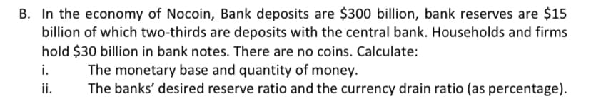 B. In the economy of Nocoin, Bank deposits are $300 billion, bank reserves are $15
billion of which two-thirds are deposits with the central bank. Households and firms
hold $30 billion in bank notes. There are no coins. Calculate:
i.
The monetary base and quantity of money.
ii.
The banks' desired reserve ratio and the currency drain ratio (as percentage).