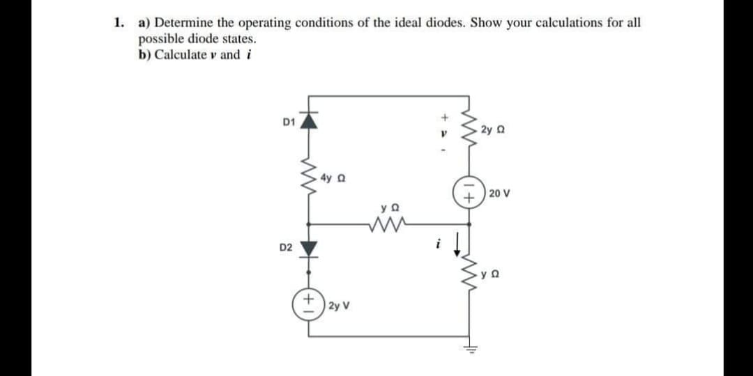 1. a) Determine the operating conditions of the ideal diodes. Show your calculations for all
possible diode states.
b) Calculate v and i
D1
2y 2
4y Q
20 V
D2
I 2y V
