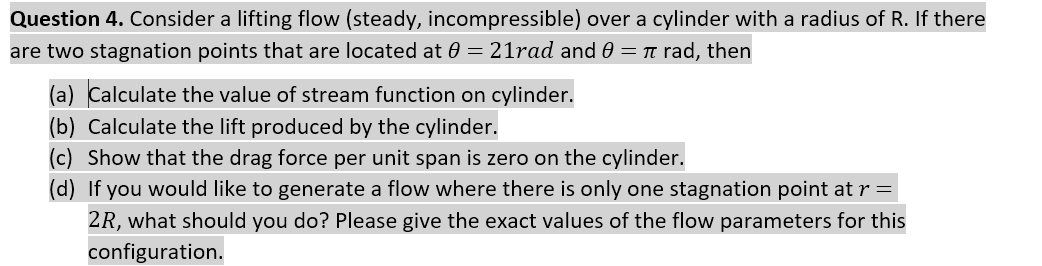 Question 4. Consider a lifting flow (steady, incompressible) over a cylinder with a radius of R. If there
are two stagnation points that are located at 0 = 21rad and 0 = n rad, then
(a) Calculate the value of stream function on cylinder.
(b) Calculate the lift produced by the cylinder.
(c) Show that the drag force per unit span is zero on the cylinder.
(d) If you would like to generate a flow where there is only one stagnation point at r =
2R, what should you do? Please give the exact values of the flow parameters for this
configuration.
