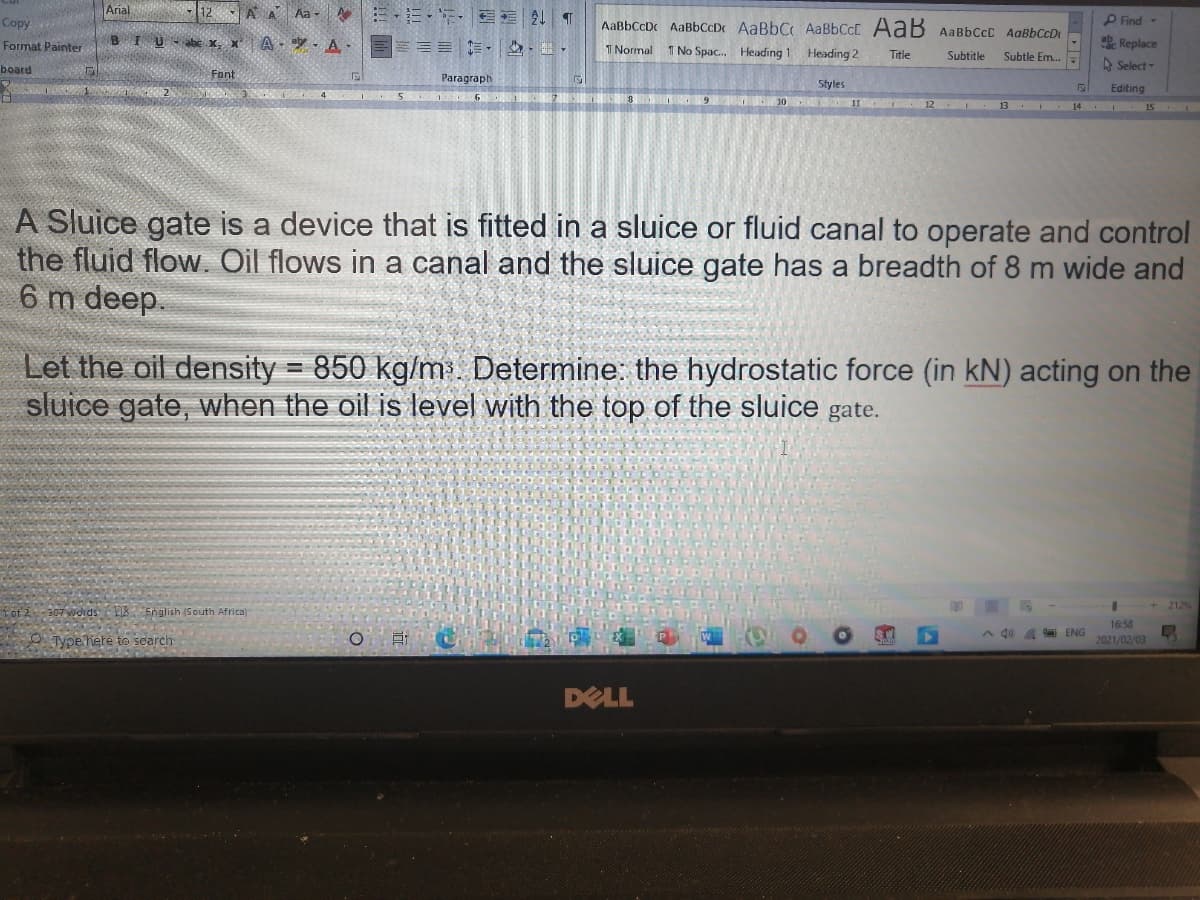 Arial
AA Aa -
Copy
AaBbCcDc AaBbCcDc AaBbC AABBCCC AaB AaBbCcC AaBbCcD
P Find -
BIU
abe X
A - ay - A.
加, ,,
Replace
Format Painter
1Normal
T No Spac. Heading 1 Heading 2
Title
Subtitle
Subtle Em..
A Select -
board
Fant
Paragraph
Styles
Editing
MO 10 12
13 .
14 . 15
A Sluice gate is a device that is fitted in a sluice or fluid canal to operate and control
the fluid flow. Oil flows in a canal and the sluice gate has a breadth of 8 m wide and
6 m deep.
Let the oil density = 850 kg/m. Determine: the hydrostatic force (in kN) acting on the
sluice gate, when the oil is level with the top of the sluice gate.
212%
307 wdrds E English (South Africa)
16:58
ENG
2021/02/03
A 40
O Tyoe here to search
DELL
