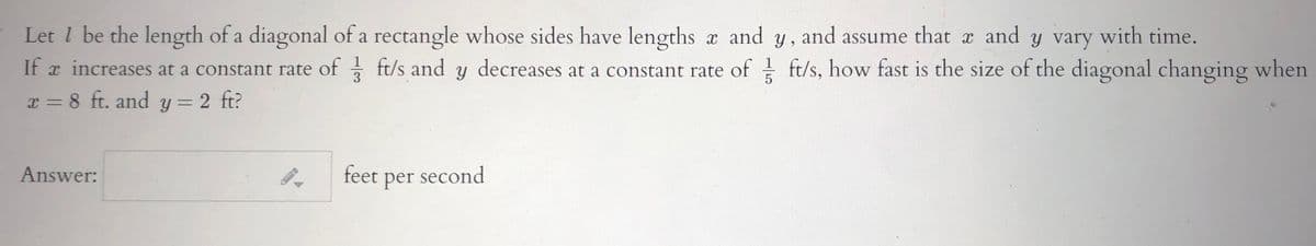 Let l be the length of a diagonal of a rectangle whose sides have lengths a and y, and assume that x and y vary with time.
If a increases at a constant rate of ft/s and y decreases at a constant rate of ft/s, how fast is the size of the diagonal changing when
x = 8 ft. and y = 2 ft?
1
3
%3D
Answer:
feet per second
