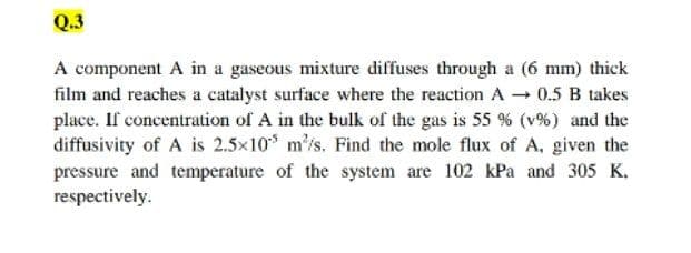 Q.3
A component A in a gaseous mixture diffuses through a (6 mm) thick
film and reaches a catalyst surface where the reaction A 0.5 B takes
place. If concentration of A in the bulk of the gas is 55 % (v%) and the
diffusivity of A is 2.5x10* m'is. Find the mole flux of A, given the
pressure and temperature of the system are 102 kPa and 305 K,
respectively.
