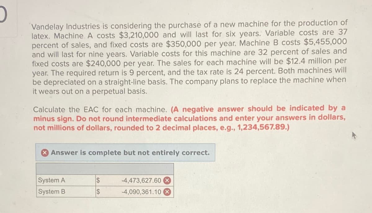 Vandelay Industries is considering the purchase of a new machine for the production of
latex. Machine A costs $3,210,000 and will last for six years. Variable costs are 37
percent of sales, and fixed costs are $350,000 per year. Machine B costs $5,455,000
and will last for nine years. Variable costs for this machine are 32 percent of sales and
fixed costs are $240,000 per year. The sales for each machine will be $12.4 million per
year. The required return is 9 percent, and the tax rate is 24 percent. Both machines will
be depreciated on a straight-line basis. The company plans to replace the machine when
it wears out on a perpetual basis.
Calculate the EAC for each machine. (A negative answer should be indicated by a
minus sign. Do not round intermediate calculations and enter your answers in dollars,
not millions of dollars, rounded to 2 decimal places, e.g., 1,234,567.89.)
Answer is complete but not entirely correct.
System A
$
-4,473,627.60 X
System B
$
-4,090,361.10