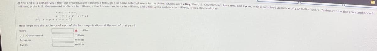 At the end of a certain year, the four organizations ranking 5 through 8 in home Internet users in the United States were eBay, the U.S. Government, Amazon, and Lycos, with a combined audience of 112 million users. Taking x to be the eBay audience in
millions, y the U.S. Government audience in millions, z the Amazon audience in millions, and u the Lycos audience in millions, it was observed that
y-z = z U
x-y=3(yu) + 21
and xy + zu = 28.
How large was the audience of each of the four organizations at the end of that year?
eBay
U.S. Government
Amazon
Lycos
x million
million
million
million