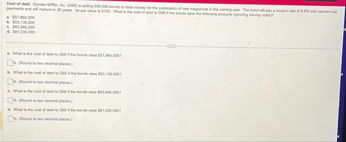 Cost of debt. Dunder-Mifflin, Inc. (DMI) is selling 600,000 bonds to raise money for the publication of new magazines in the coming year. The bond will pay a coupon rate of 8.8% with semiannual
payments and will mature in 30 years. Its par value is $100. What is the cost of debt to DMI if the bonds raise the following amounts (ignoring issuing costs)?
a. $57,864,000
b. $53,136,000
c. $65,946,000
d. $81,030,000
a. What is the cost of debt to DMI if the bonds raise $57,864,000?
% (Round to two decimal places.)
b. What is the cost of debt to DMI if the bonds raise $53,136,000?
% (Round to two decimal places.)
c. What is the cost of debt to DMI if the bonds raise $65,946,000?
% (Round to two decimal places.)
d. What is the cost of debt to DMI if the bonds raise $81,030,000?
% (Round to two decimal places.)