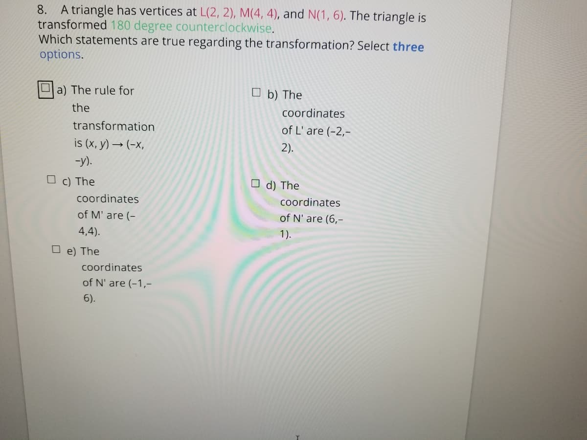 A triangle has vertices at L(2, 2), M(4, 4), and N(1, 6). The triangle is
transformed 180 degree counterclockwise.
Which statements are true regarding the transformation? Select three
options.
8.
a) The rule for
O b) The
the
Coordinates
transformation
of L' are (-2,-
is (x, y) → (-x,
2).
-y).
c) The
d) The
coordinates
coordinates
of M' are (-
of N' are (6,-
4,4).
1).
e) The
coordinates
of N' are (-1,-
6).
