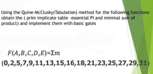 Using the Quine-McClusky (Tabulation) method for the following functions
obtain the (prim implicate table essential Pl and minimal sum of
product) and implement them with basic gates
F(A,B,C,D,E)=Em
(0,2,5,7,9,11,13,15,16,18,21,23,25,27,29,31)