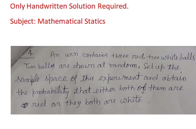 Only Handwritten Solution Required.
Subject: Mathematical Statics
4
An win cotains three sed two white balls
Two ballis are chawn at random, Set up the
sample space of thes exporiment and obtain
the probability that either both of them are
O Sed or they both are white
