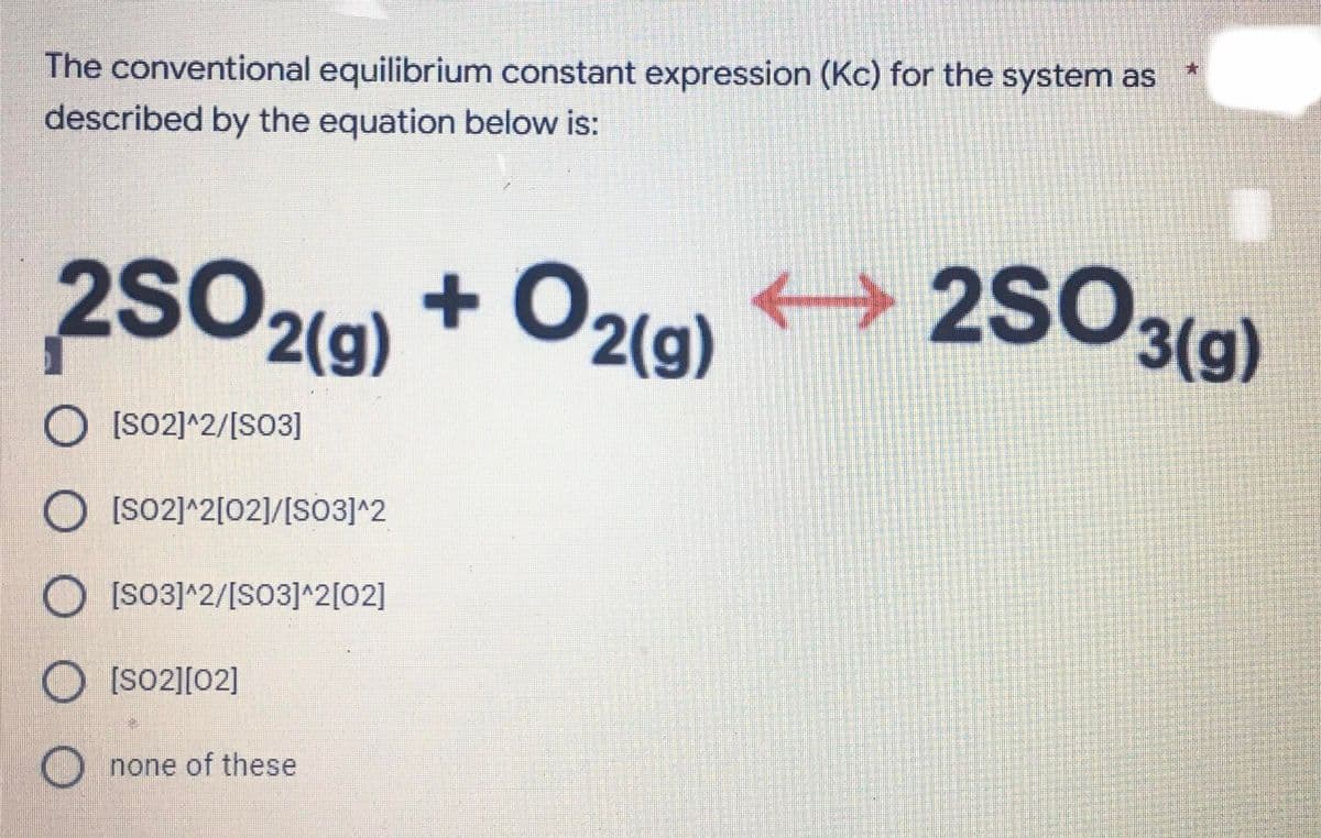 The conventional equilibrium constant expression (Kc) for the system as
described by the equation below is:
2SO2(g)
+ O2(g)
2SO3(g)
O [so2]^2/[SO3]
O [so2]^2[02]/[S03]^2
O [SO3]^2/[S03]^2[02]
O[SO2][02]
O none of these
