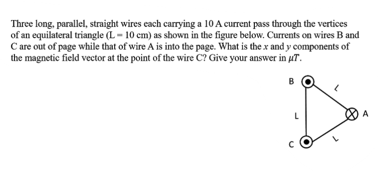 Three long, parallel, straight wires each carrying a 10 A current pass through the vertices
of an equilateral triangle (L = 10 cm) as shown in the figure below. Currents on wires B and
C are out of page while that of wire A is into the page. What is the x and y components of
the magnetic field vector at the point of the wire C? Give your answer in µT.
B
A
C
