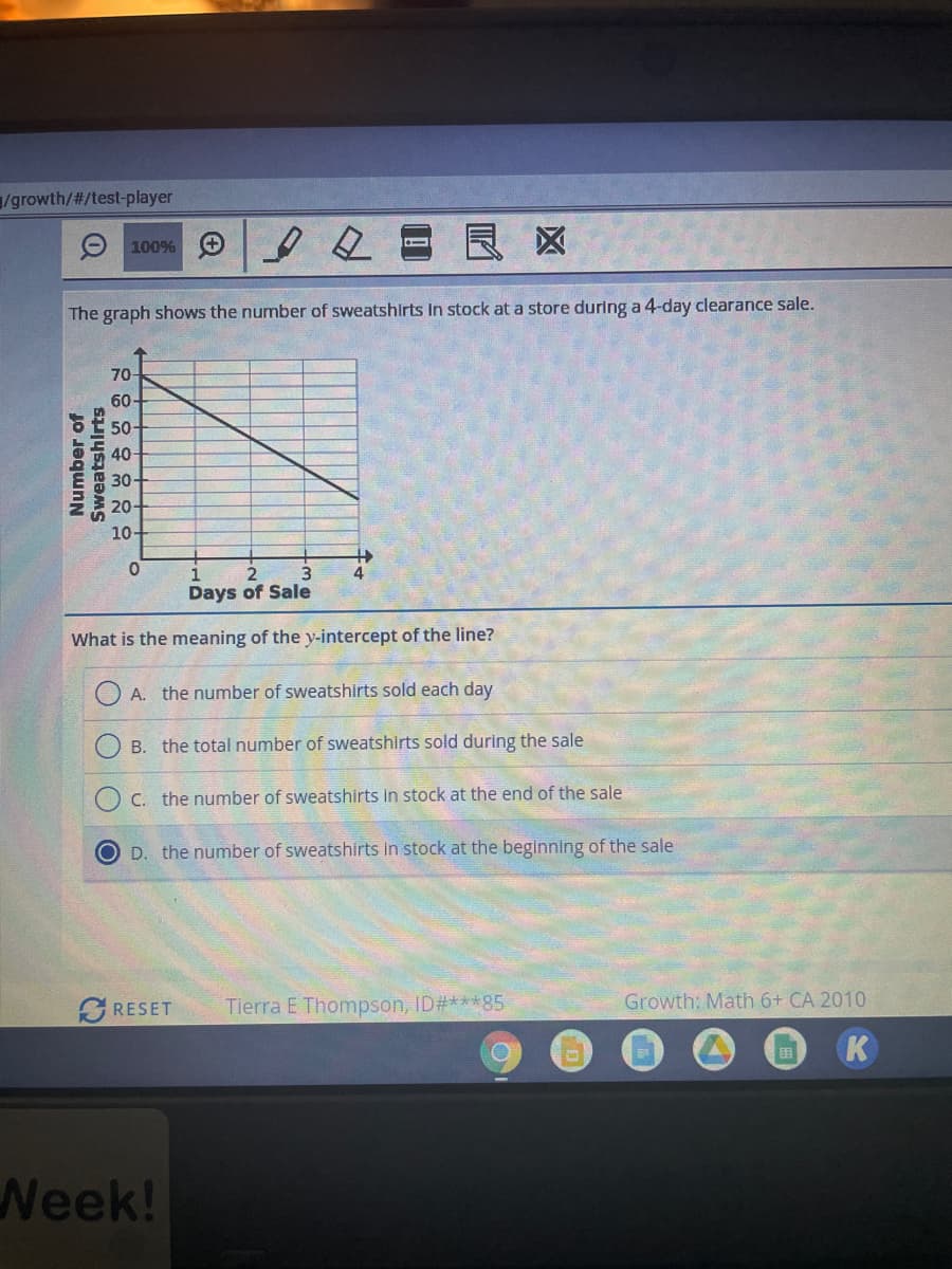 /growth/#/test-player
100%
De
The graph shows the number of sweatshirts In stock at a store during a 4-day clearance sale.
70-
60-
50-
40-
30-
20-
10-
0
1
4
2
Days of Sale
What is the meaning of the y-intercept of the line?
A. the number of sweatshirts sold each day
B. the total number of sweatshirts sold during the sale
C. the number of sweatshirts in stock at the end of the sale
OD. the number of sweatshirts in stock at the beginning of the sale
RESET
Tierra E Thompson, ID#***85
O
Number of
Sweatshirts
Week!
+
Growth: Math 6+ CA 2010
K