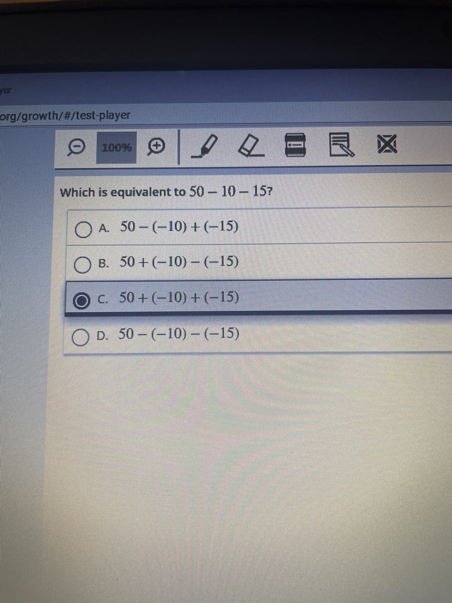 org/growth/#/test-player
Ⓒ100%
Which is equivalent to 50-10-15?
OA. 50-(-10) + (-15)
B. 50+ (-10) - (-15)
C. 50+(-10) + (-15)
OD. 50-(-10) – (-15)
夕日長※