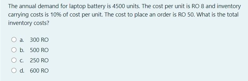 The annual demand for laptop battery is 4500 units. The cost per unit is RO 8 and inventory
carrying costs is 10% of cost per unit. The cost to place an order is RO 50. What is the total
inventory costs?
a. 300 RO
b. 500 RO
C.
250 RO
O d. 600 RO
