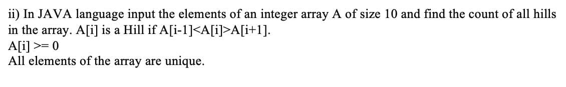 ii) In JAVA language input the elements of an integer array A of size 10 and find the count of all hills
in the array. A[i] is a Hill if A[i-1]<A[i]>A[i+1].
A[i] >= 0
All elements of the array are unique.
