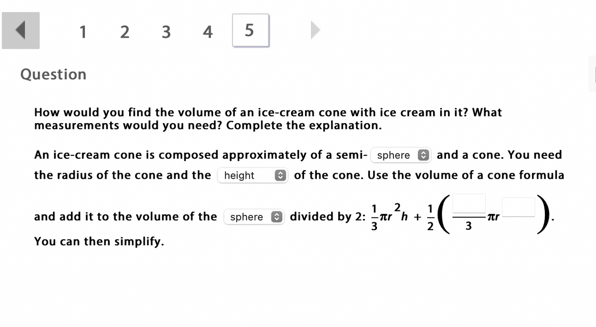 1 2 3 4
5
Question
How would you find the volume of an ice-cream cone with ice cream in it? What
measurements would you need? Complete the explanation.
An ice-cream cone is composed approximately of a semi- sphere
O and a cone. You need
the radius of the cone and the height
of the cone. Use the volume of a cone formula
2.
1
1
-Tr h +
3
and add it to the volume of the sphere O divided by 2:
2
3
You can then simplify.
