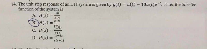 14. The unit step response of an LTI system is given by g(t) = u(t) - 10u(t)e-t. Thus, the transfer
function of the system is
10
A. H(s) =
s+1
S-9
B. H(s): =
C. H(s) =
D. H(s) =
s+1
1-95
s+1
1-9s
s(s+1)