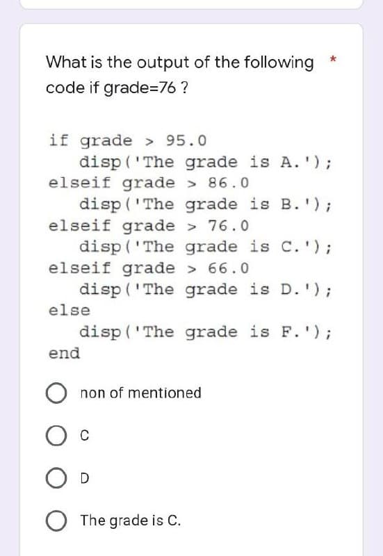 What is the output of the following
code if grade=76?
if grade > 95.0
disp('The grade is A.');
elseif grade > 86.0
disp('The grade is B.');
elseif grade > 76.0
disp('The grade is C.');
elseif grade > 66.0
disp('The grade is D.');
disp('The grade is F.');
else
end
Onon of mentioned
О с
O D
O The grade is C.