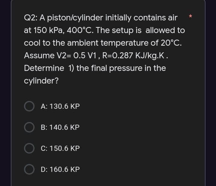 Q2: A piston/cylinder initially contains air
at 150 kPa, 400°C. The setup is allowed to
cool to the ambient temperature of 20°C.
Assume V2= 0.5 V1, R=0.287 KJ/kg.K.
Determine 1) the final pressure in the
cylinder?
O A: 130.6 KP
O B: 140.6 KP
O) C:150.6 KP
D: 160.6 KP