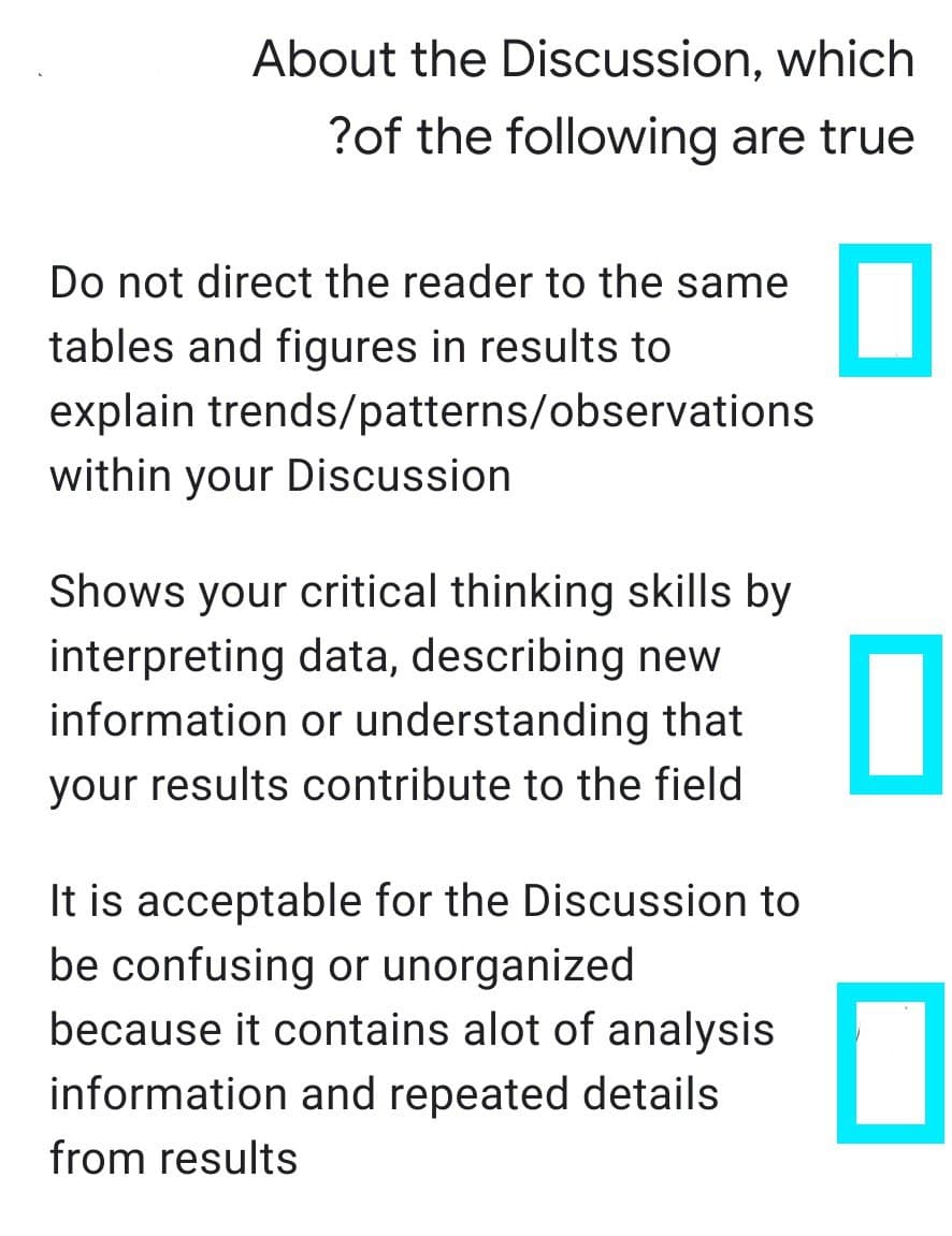 About the Discussion, which
?of the following are true
Do not direct the reader to the same
tables and figures in results to
explain trends/patterns/observations
within your Discussion
Shows your critical thinking skills by
interpreting data, describing new
information or understanding that
your results contribute to the field
It is acceptable for the Discussion to
be confusing or unorganized
because it contains alot of analysis
information and repeated details
from results
0
0
0