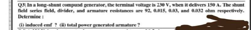 Q3) In a long-shunt compund generator, the terminal voltage is 230 V, when it delivers 150 A. The shunt
field series field, divider, and armature resistances are 92, 0.015, 0.03, and 0.032 ohm respectively.
Determine :
(i) induced emf? (ii) total power generated armature?