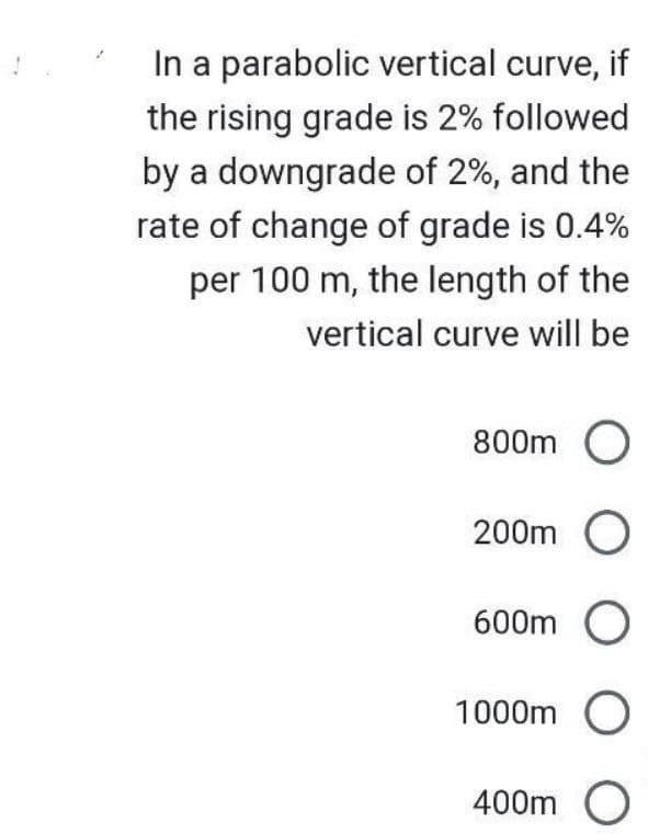 In a parabolic vertical curve, if
the rising grade is 2% followed
by a downgrade of 2%, and the
rate of change of grade is 0.4%
per 100 m, the length of the
vertical curve will be
800m O
200m O
600m O
1000m
400m O