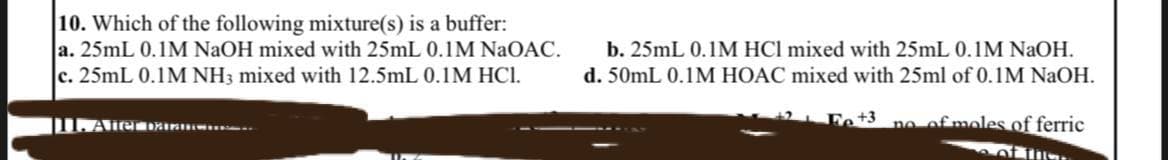 10. Which of the following mixture(s) is a buffer:
a. 25mL 0.1M NaOH mixed with 25mL 0.1M NaOAC.
c. 25mL 0.1M NH3 mixed with 12.5mL 0.1M HC1.
[11. After da..
b. 25mL 0.1M HCI mixed with 25mL 0.1M NaOH.
d. 50mL 0.1M HOAC mixed with 25ml of 0.1M NaOH.
Fe +3 no of moles of ferric
her