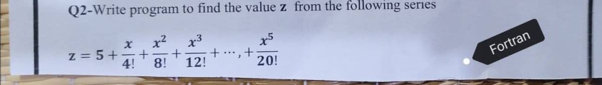 Q2-Write program to find the value z from the following series
x³
x5
x²
X
+
8! 12!
+
4!
20!
z = 5+
+ ...
Fortran