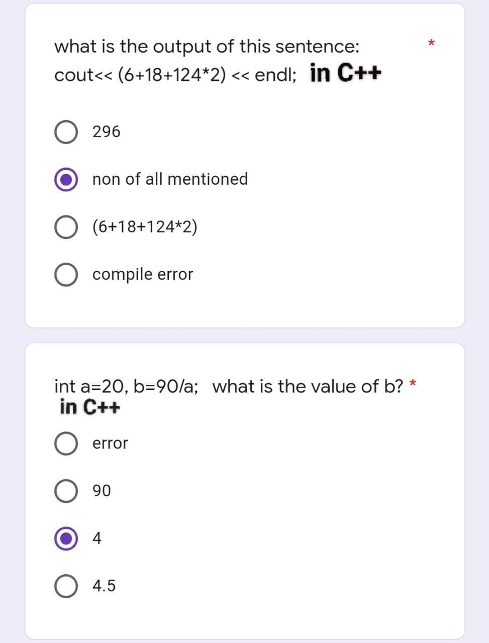 what is the output of this sentence:
cout<< (6+18+124*2) << endl; in C++
296
non of all mentioned
O (6+18+124*2)
O compile error
int a 20, b=90/a; what is the value of b? *
in C++
error
90
O 4.5
*