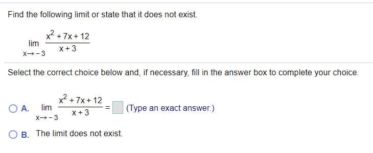 Find the following limit or state that it does not exist.
x2 +7x+ 12
lim
x+ 3
x- 3
Select the correct choice below and, if necessary, fill in the answer box to complete your choice.
x2 + 7x + 12
lim
OA.
(Type an exact answer.)
X + 3
X-3
O B. The limit does not exist.
