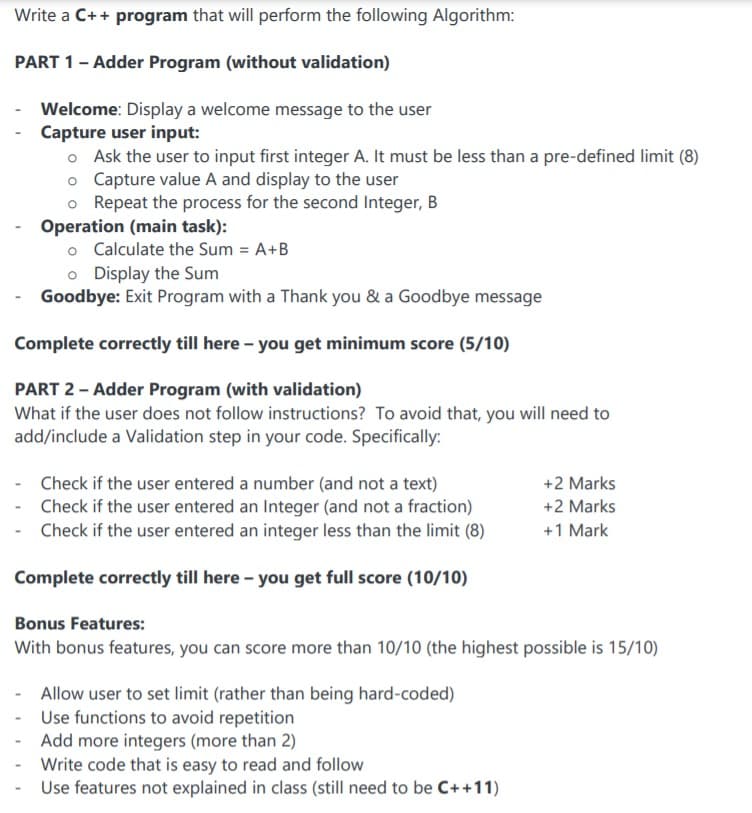 Write a C++ program that will perform the following Algorithm:
PART 1- Adder Program (without validation)
Welcome: Display a welcome message to the user
- Capture user input:
o Ask the user to input first integer A. It must be less than a pre-defined limit (8)
o Capture value A and display to the user
o Repeat the process for the second Integer, B
Operation (main task):
o Calculate the Sum = A+B
o Display the Sum
Goodbye: Exit Program with a Thank you & a Goodbye message
Complete correctly till here - you get minimum score (5/10)
PART 2 - Adder Program (with validation)
What if the user does not follow instructions? To avoid that, you will need to
add/include a Validation step in your code. Specifically:
- Check if the user entered a number (and not a text)
- Check if the user entered an Integer (and not a fraction)
- Check if the user entered an integer less than the limit (8)
+2 Marks
+2 Marks
+1 Mark
Complete correctly till here - you get full score (10/10)
Bonus Features:
With bonus features, you can score more than 10/10 (the highest possible is 15/10)
- Allow user to set limit (rather than being hard-coded)
Use functions to avoid repetition
Add more integers (more than 2)
Write code that is easy to read and follow
Use features not explained in class (still need to be C++11)
