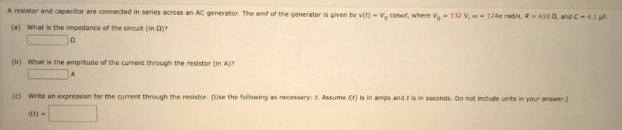 A resistor and capacitor are connected in series across an AC generator. The emf of the generator is given by v(t) - V, cosot, where V- 132 V, a- 124x rad/s, R = 410 0, and C- 4.1 uF.
(a) What is the impedance of the circuit (in 0)?
(b) What is the amplitude of the current through the resistor (in A)?
(c) Write an expression for the current through the resistor. (Use the following as necessary: t. Assume (t) is in amps and t is in seconds. Do not include units in your answer.)
i(t) -
