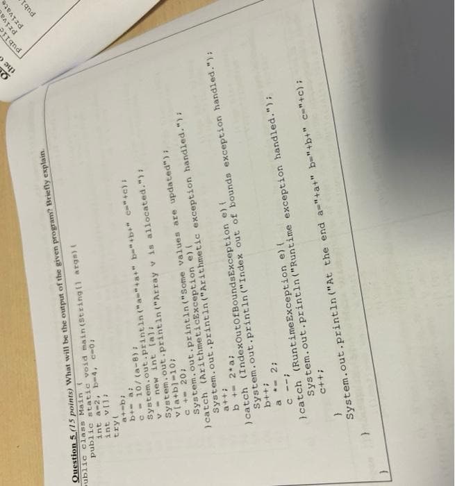 Question 5 1S points) What will be the output of the given program? Briefly explati.
ublic class Main (
public static void main (String11 args)
int a-2, b-4, c-0;
Tgnd
priva
private
tryl
publ
(e) auT Mou - A
System.out.printin ("Array v is aliocated."):
(8-) /0t -
System.out.printin ("a"+a+" b="+b+" c="+c) I
vla+b)-10;
System.out.printin ("Some values are updated");
) catch (ArithmeticException e) (
0z -+ 2
System.out.printin ("Arithmetic exception handled."):
++e
b +- 2*a;
) catch (IndexOutofBoundsException e) {
System.out.println ("Index out of bounds exception handled.");
++a
a *- 2;
) catch (RuntimeException e)(
System.out.printin ("Runtime exception handled.");
-- ɔ
++5
System.out.println ("At the end a="+a+" b-"+b+" c"+c);
