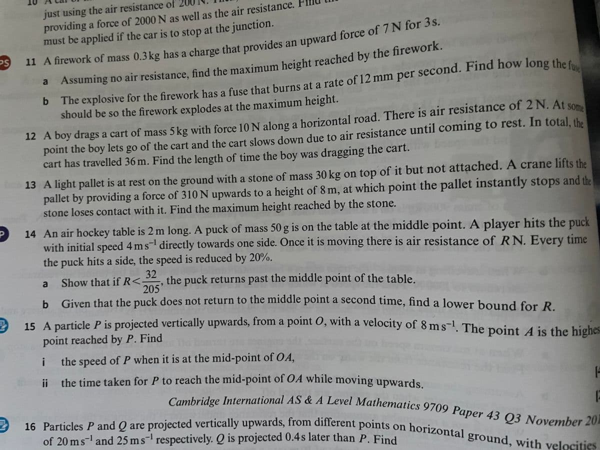 just using the air resistance of
providing a force of 2000 N as well as the air resistance.
must be applied if the car is to stop at the junction.
PS
11 A firework of mass 0.3 kg has a charge that provides an upward force of 7 N for 3s.
a Assuming no air resistance, find the maximum height reached by the firework.
b The explosive for the firework has a fuse that burns at a rate of 12 mm per second. Find how long the fu
should be so the firework explodes at the maximum height.
12 A boy drags a cart of mass 5 kg with force 10 N along a horizontal road. There is air resistance of 2 N. At some
point the boy lets go of the cart and the cart slows down due to air resistance until coming to rest. In total, the
cart has travelled 36 m. Find the length of time the boy was dragging the cart.
13 A light pallet is at rest on the ground with a stone of mass 30 kg on top of it but not attached. A crane lifts the
pallet by providing a force of 310 N upwards to a height of 8 m, at which point the pallet instantly stops and the
stone loses contact with it. Find the maximum height reached by the stone.
14 An air hockey table is 2 m long. A puck of mass 50 g is on the table at the middle point. A player hits the puck
with initial speed 4 ms¹ directly towards one side. Once it is moving there is air resistance of RN. Every time
the puck hits a side, the speed is reduced by 20%.
32
a
Show that if R< the puck returns past the middle point of the table.
205'
b Given that the puck does not return to the middle point a second time, find a lower bound for R.
15 A particle P is projected vertically upwards, from a point 0, with a velocity of 8 ms-¹. The point A is the highes
point reached by P. Find
i
the speed of P when it is at the mid-point of OA,
ii the time taken for P to reach the mid-point of OA while moving upwards.
1
Cambridge International AS & A Level Mathematics 9709 Paper 43 Q3 November 201
E
16 Particles P and Q are projected vertically upwards, from different points on horizontal ground, with velocities
of 20 ms¹ and 25 ms respectively. Q is projected 0.4s later than P. Find