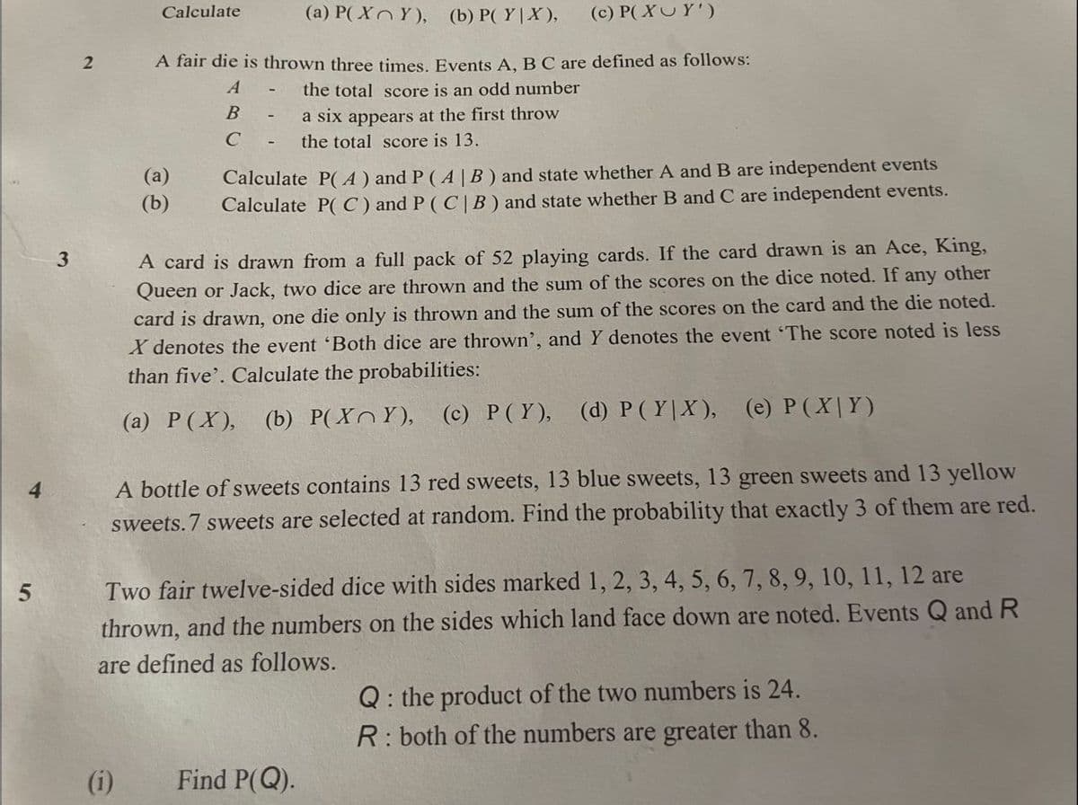 Calculate
(a) P(XY), (b) P(YX), (c) P(XUY')
A fair die is thrown three times. Events A, B C are defined as follows:
A
the total score is an odd number
B
a six appears at the first throw
C
the total score is 13.
(a)
Calculate P(A) and P (A | B) and state whether A and B are independent events
Calculate P(C) and P (C|B) and state whether B and C are independent events.
(b)
3
A card is drawn from a full pack of 52 playing cards. If the card drawn is an Ace, King,
Queen or Jack, two dice are thrown and the sum of the scores on the dice noted. If any other
card is drawn, one die only is thrown and the sum of the scores on the card and the die noted.
X denotes the event 'Both dice are thrown', and Y denotes the event 'The score noted is less
than five'. Calculate the probabilities:
(a) P(X), (b) P(XY), (c) P (Y), (d) P (YX), (e) P(XY)
A bottle of sweets contains 13 red sweets, 13 blue sweets, 13 green sweets and 13 yellow
sweets.7 sweets are selected at random. Find the probability that exactly 3 of them are red.
5
Two fair twelve-sided dice with sides marked 1, 2, 3, 4, 5, 6, 7, 8, 9, 10, 11, 12 are
thrown, and the numbers on the sides which land face down are noted. Events Q and R
are defined as follows.
Q: the product of the two numbers is 24.
R: both of the numbers are greater than 8.
(i)
Find P(Q).
2