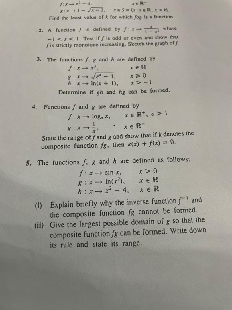 f:xx-4.
XER
8:x→1-√x-2.
XES= (x:xER, x>k).
Find the least value of k for which fog is a function.
2. A function f is defined by f:x
where
-1 < x < 1. Test if f is odd or even and show that
fis strictly monotone increasing. Sketch the graph of f.
3. The functions f, g and h are
defined by
f:x→x³,
XER
8:x→ √√e* - 1,
x40
h: x→ In(x + 1),
x>-1
Determine if gh and hg can be formed.
4. Functions f and g are defined by
f: x→ loga x,
x eR+, a> 1
g:x → ½
XER+
State the range of f and g and show that if k denotes the
composite function fg, then k(x) + f(x) = 0.
5. The functions f, g and h are defined as follows:
f: x → sin x,
x > 0
8:x→
> In (x²),
XER
h:x→x2-4
XER
(i) Explain briefly why the inverse function f and
the composite function fg cannot be formed.
(ii) Give the largest possible domain of g so that the
composite function fg can be formed. Write down
its rule and state its range.