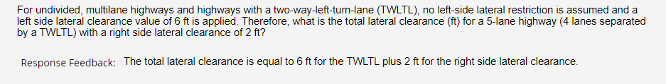 For undivided, multilane highways and highways with a two-way-left-turn-lane (TWLTL), no left-side lateral restriction is assumed and a
left side lateral clearance value of 6 ft is applied. Therefore, what is the total lateral clearance (ft) for a 5-lane highway (4 lanes separated
by a TWLTL) with a right side lateral clearance of 2 ft?
Response Feedback: The total lateral clearance is equal to 6 ft for the TWLTL plus 2 ft for the right side lateral clearance.