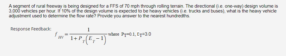 A segment of rural freeway is being designed for a FFS of 70 mph through rolling terrain. The directional (i.e. one-way) design volume is
3,000 vehicles per hour. If 10% of the design volume is expected to be heavy vehicles (i.e. trucks and buses), what is the heavy vehicle
adjustment used to determine the flow rate? Provide you answer to the nearest hundredths.
Response Feedback:
f₁
HV
1
1+
· + P ₁ (E₁ − ¹)
T T
-where PT-0.1, ET=3.0