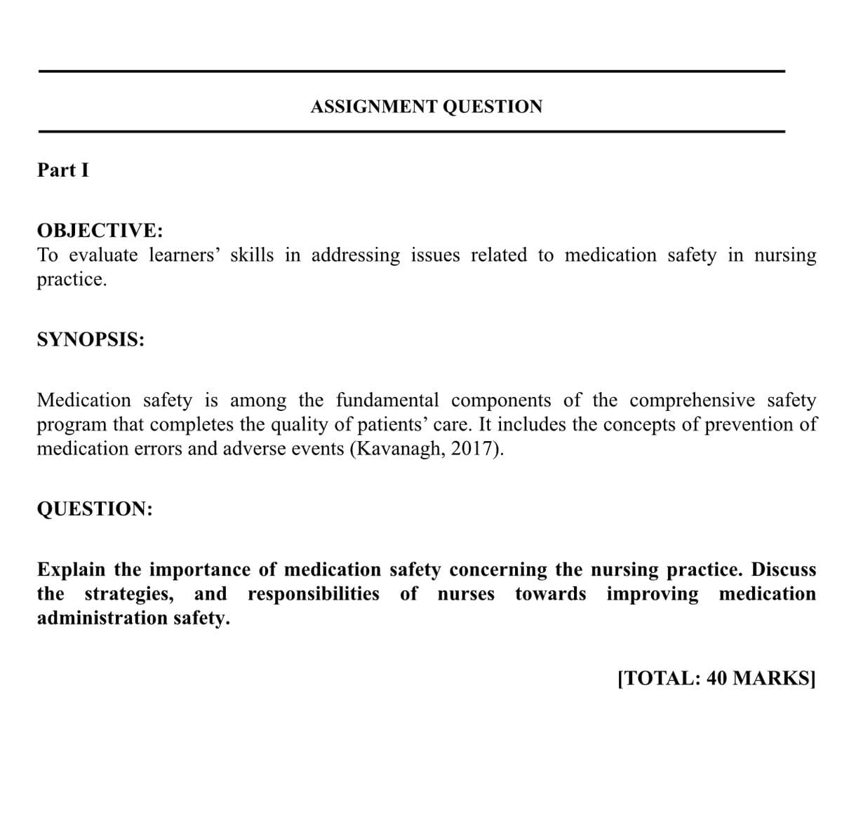 Part I
OBJECTIVE:
To evaluate learners' skills in addressing issues related to medication safety in nursing
practice.
SYNOPSIS:
ASSIGNMENT QUESTION
Medication safety is among the fundamental components of the comprehensive safety
program that completes the quality of patients' care. It includes the concepts of prevention of
medication errors and adverse events (Kavanagh, 2017).
QUESTION:
Explain the importance of medication safety concerning the nursing practice. Discuss
the strategies, and responsibilities of nurses towards improving medication
administration safety.
[TOTAL: 40 MARKS]