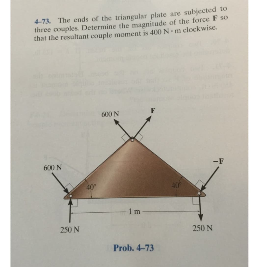 4-73. The ends of the triangular plate are subjected to
three couples. Determine the magnitude of the force F so
that the resultant couple moment is 400 Nm clockwise.
600 N
250 N
40°
600 N
1 m
F
Prob. 4-73
40°
-F
250 N