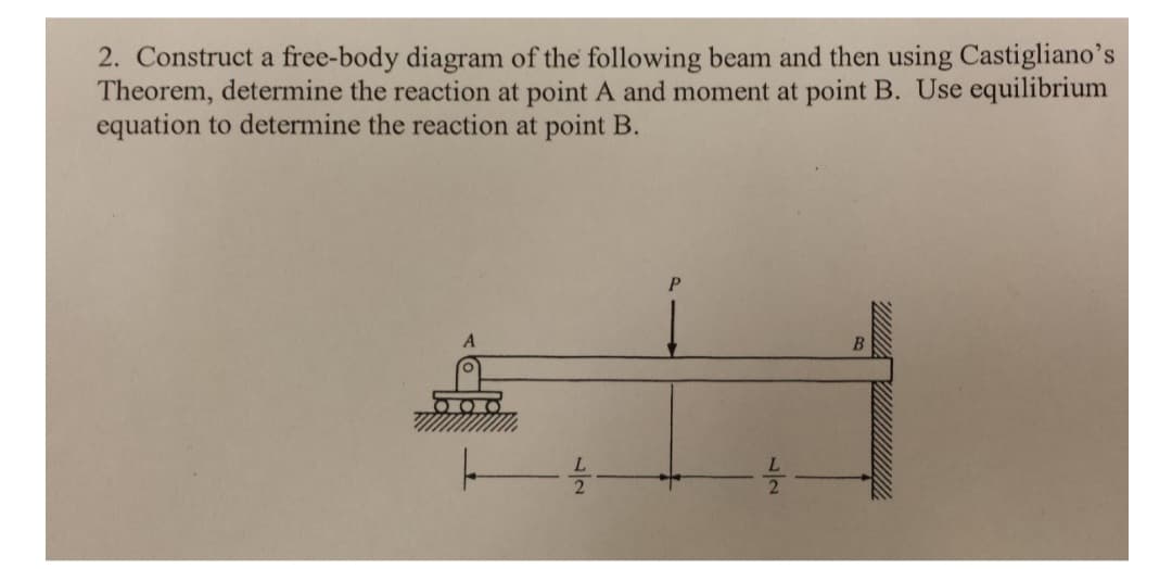 2. Construct a free-body diagram of the following beam and then using Castigliano's
Theorem, determine the reaction at point A and moment at point B. Use equilibrium
equation to determine the reaction at point B.
A
--4/20
P
B