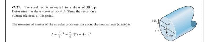 7-21. The steel rod is subjected to a shear of 30 kip.
Determine the shear stress at point A. Show the result on a
volume element at this point.
The moment of inertia of the circular cross-section about the neutral axis (x axis) is
1-¹-(2¹) = 4min¹
1 in.
2 in.
A
30 kip