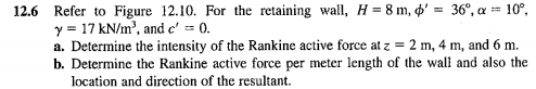 12.6 Refer to Figure 12.10. For the retaining wall, H = 8 m, ' = 36°, a = 10⁰,
y = 17 kN/m³, and c' = 0.
a. Determine the intensity of the Rankine active force at z = 2 m, 4 m, and 6 m.
b. Determine the Rankine active force per meter length of the wall and also the
location and direction of the resultant.