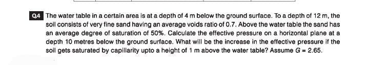 Q4 The water table in a certain area is at a depth of 4 m below the ground surface. To a depth of 12 m, the
soil consists of very fine sand having an average voids ratio of 0.7. Above the water table the sand has
an average degree of saturation of 50%. Calculate the effective pressure on a horizontal plane at a
depth 10 metres below the ground surface. What will be the increase in the effective pressure if the
soil gets saturated by capillarity upto a height of 1 m above the water table? Assume G = 2.65.