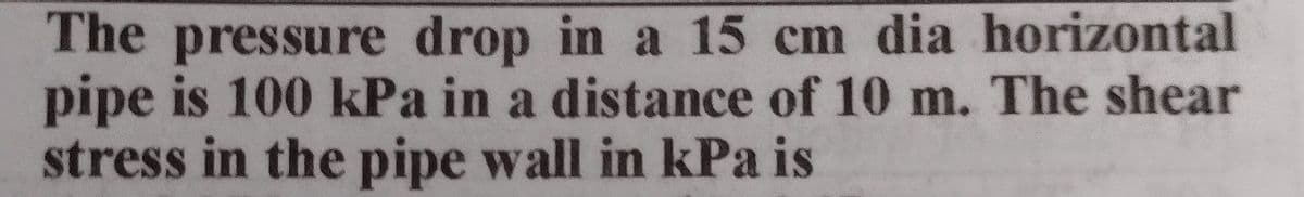 The pressure drop in a 15 cm dia horizontal
pipe is 100 kPa in a distance of 10 m. The shear
stress in the pipe wall in kPa is
