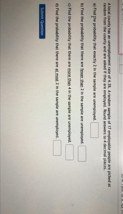 A local county has an unemployment rate of 4.3%. A random sample of 17 employable people are picked at
random from the county and are asked if they are employed. Round answers to 4 decimal places.
a) Find the probability that exactly 2 in the sample are unemployed.
b) Find the probability that there are fewer than 2 in the sample are unemployed.
c) Find the probability that there are more than 4 in the sample are unemployed.
d) Find the probability that there are at most 2 in the sample are unemployed.
Submit Question
